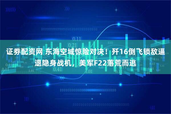 证劵配资网 东海空域惊险对决！歼16倒飞锁敌逼退隐身战机，美军F22落荒而逃