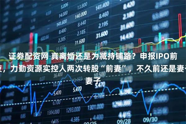 证劵配资网 真离婚还是为减持铺路？申报IPO前夜，力勤资源实控人两次转股“前妻”，不久前还是妻子